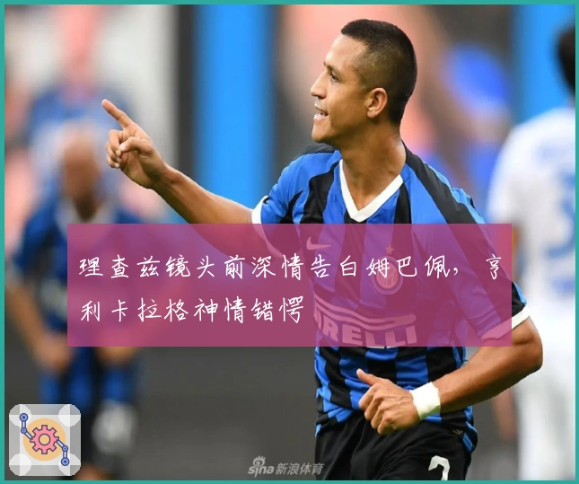 理查兹镜头前深情告白姆巴佩，亨利卡拉格神情错愕