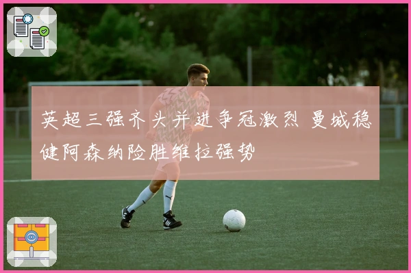 英超三强齐头并进争冠激烈 曼城稳健阿森纳险胜维拉强势