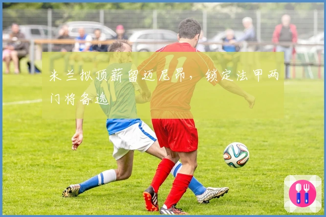 米兰拟顶薪留迈尼昂，锁定法甲两门将备选