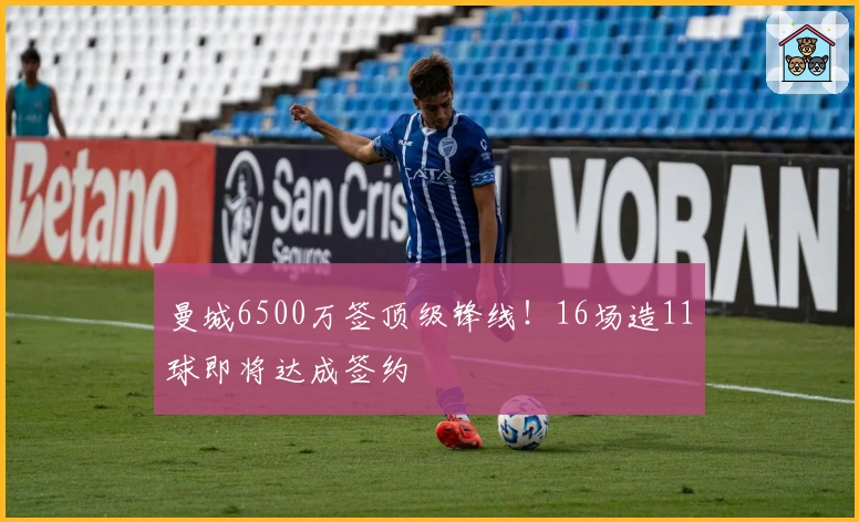 曼城6500万签顶级锋线！16场造11球即将达成签约