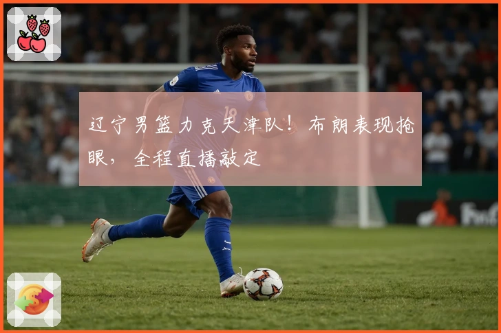 辽宁男篮力克天津队！布朗表现抢眼，全程直播敲定