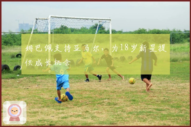 姆巴佩支持亚马尔，为18岁新星提供成长机会