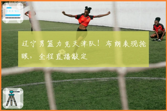 辽宁男篮力克天津队！布朗表现抢眼，全程直播敲定