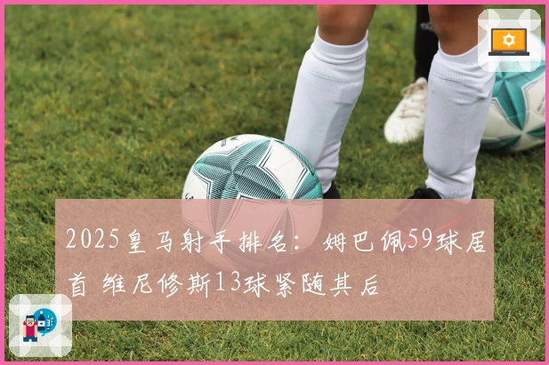 2025皇马射手排名：姆巴佩59球居首 维尼修斯13球紧随其后