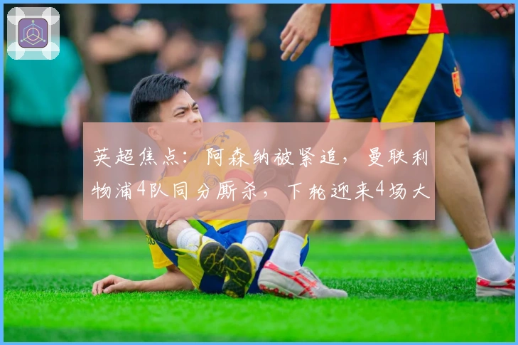 英超焦点：阿森纳被紧追，曼联利物浦4队同分厮杀，下轮迎来4场大战