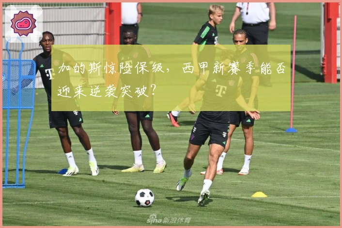 加的斯惊险保级，西甲新赛季能否迎来逆袭突破？