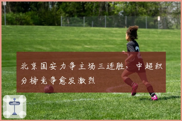 北京国安力争主场三连胜，中超积分榜竞争愈发激烈