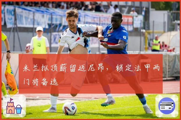 米兰拟顶薪留迈尼昂，锁定法甲两门将备选